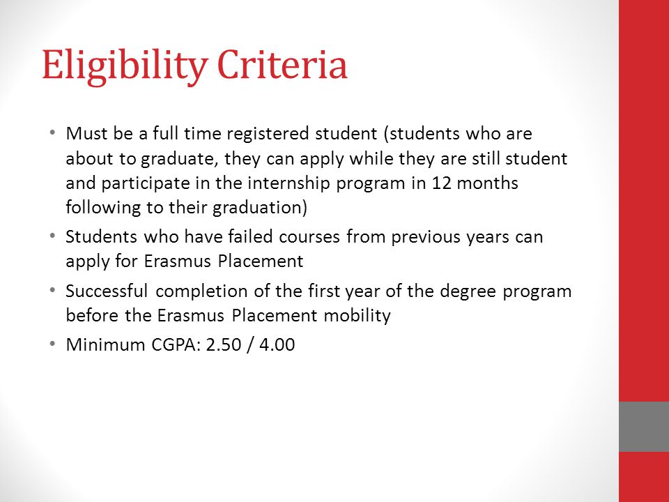 Eligibility Criteria Must be a full time registered student (students who are about to graduate, they can apply while they are still student and participate in the internship program in 12 months following to their graduation) Students who have failed courses from previous years can apply for Erasmus Placement Successful completion of the first year of the degree program before the Erasmus Placement mobility Minimum CGPA: 2.50 / 4.00