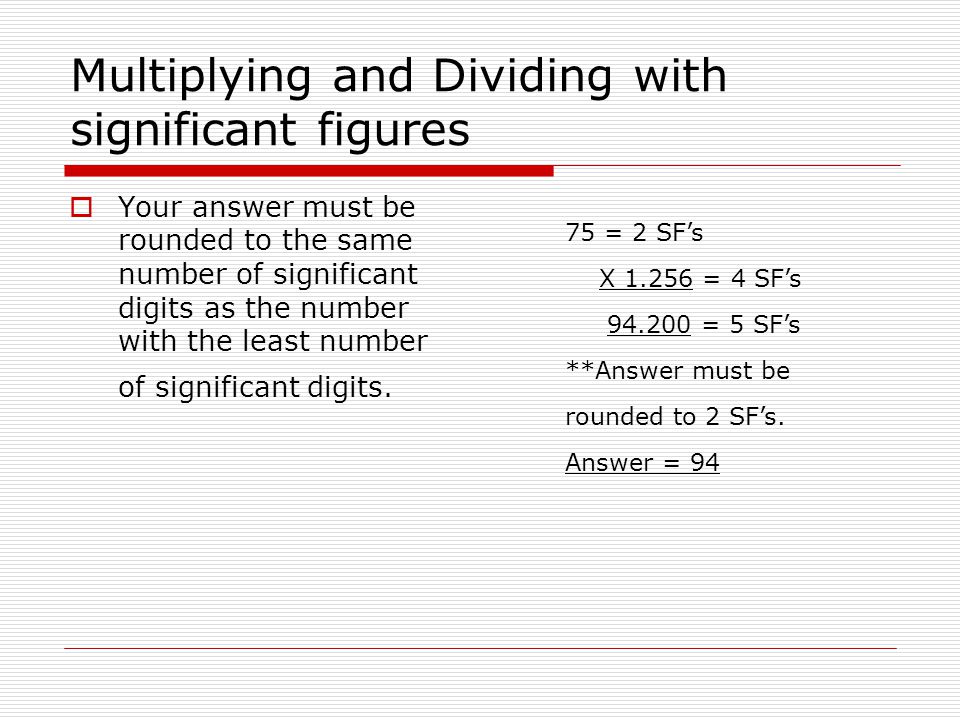 Multiplying and Dividing with significant figures  Your answer must be rounded to the same number of significant digits as the number with the least number of significant digits.