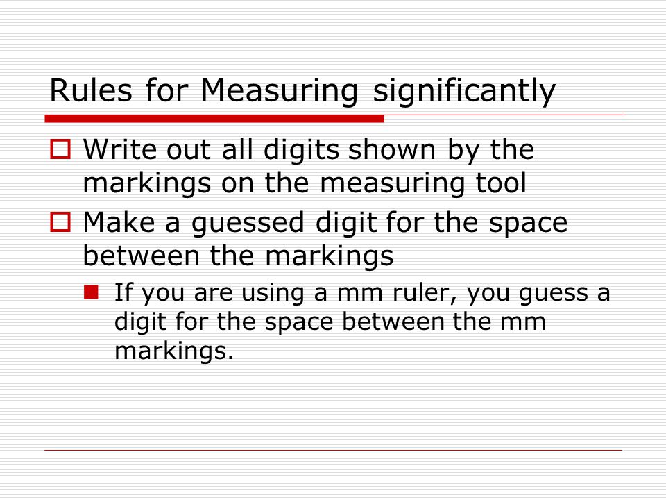 Rules for Measuring significantly  Write out all digits shown by the markings on the measuring tool  Make a guessed digit for the space between the markings If you are using a mm ruler, you guess a digit for the space between the mm markings.