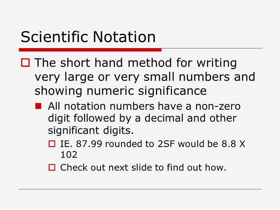 Scientific Notation  The short hand method for writing very large or very small numbers and showing numeric significance All notation numbers have a non-zero digit followed by a decimal and other significant digits.