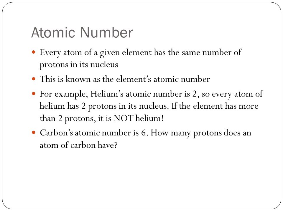Atomic Number Every atom of a given element has the same number of protons in its nucleus This is known as the element’s atomic number For example, Helium’s atomic number is 2, so every atom of helium has 2 protons in its nucleus.