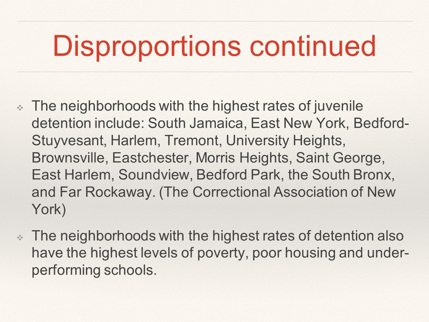 Disproportions continued ❖ The neighborhoods with the highest rates of juvenile detention include: South Jamaica, East New York, Bedford- Stuyvesant, Harlem, Tremont, University Heights, Brownsville, Eastchester, Morris Heights, Saint George, East Harlem, Soundview, Bedford Park, the South Bronx, and Far Rockaway.