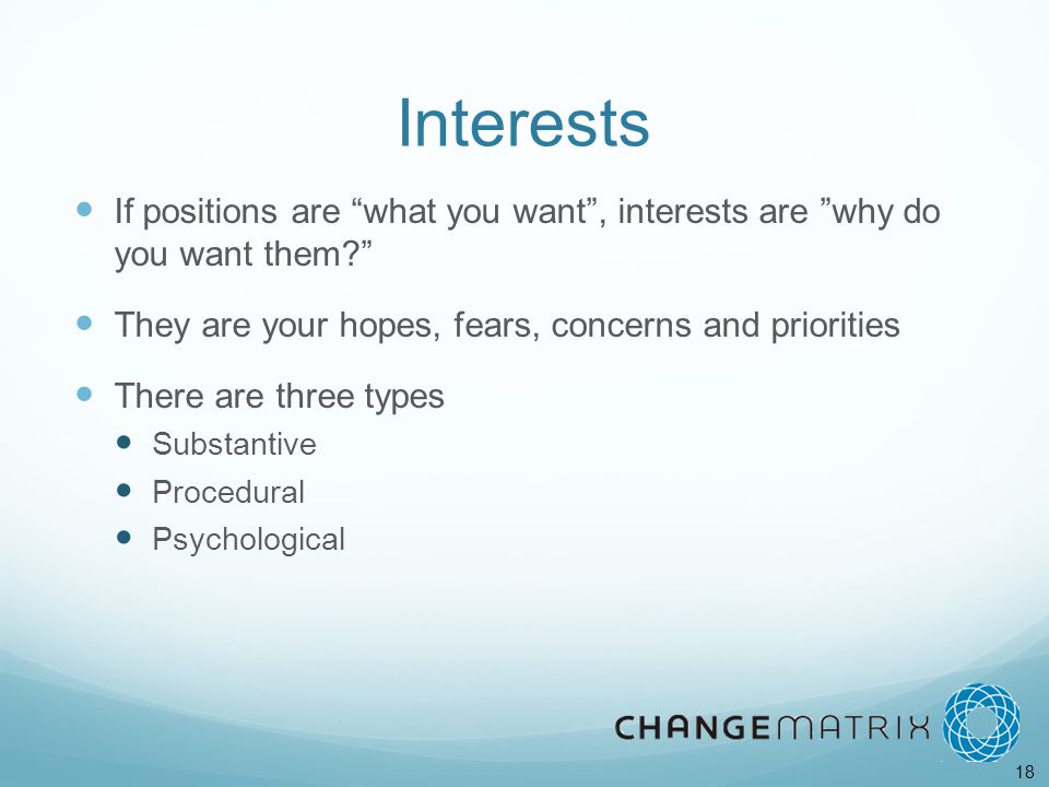 18 Interests If positions are what you want , interests are why do you want them They are your hopes, fears, concerns and priorities There are three types Substantive Procedural Psychological