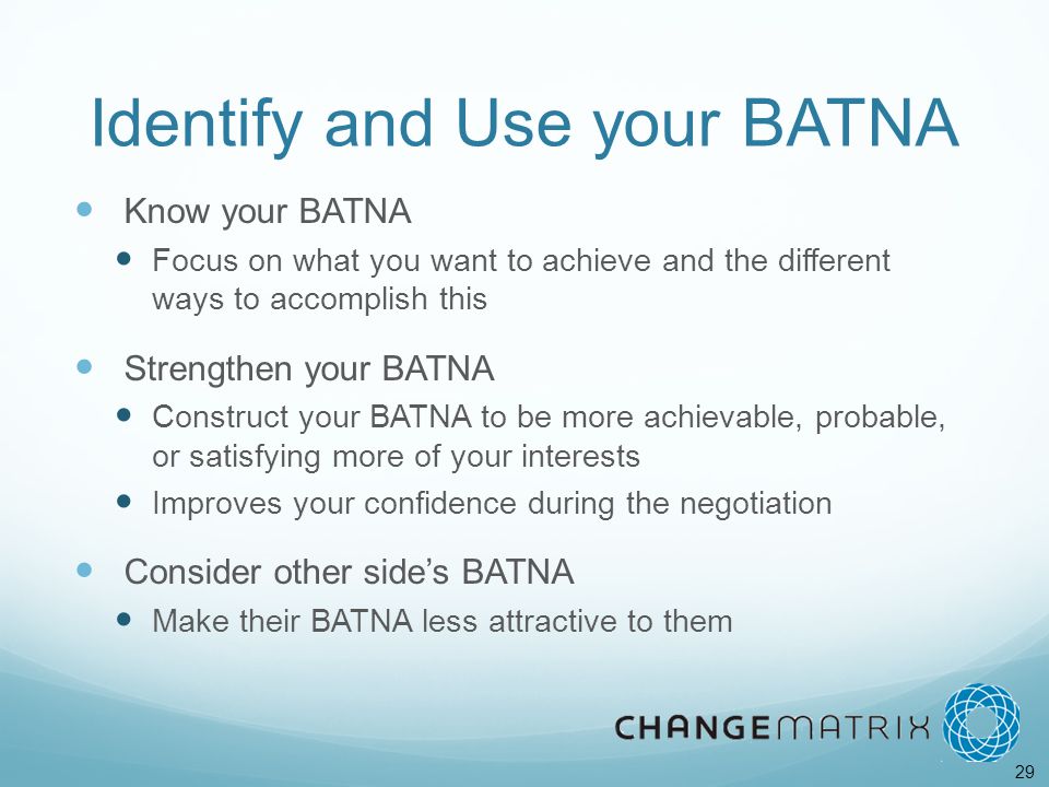 29 Identify and Use your BATNA Know your BATNA Focus on what you want to achieve and the different ways to accomplish this Strengthen your BATNA Construct your BATNA to be more achievable, probable, or satisfying more of your interests Improves your confidence during the negotiation Consider other side’s BATNA Make their BATNA less attractive to them