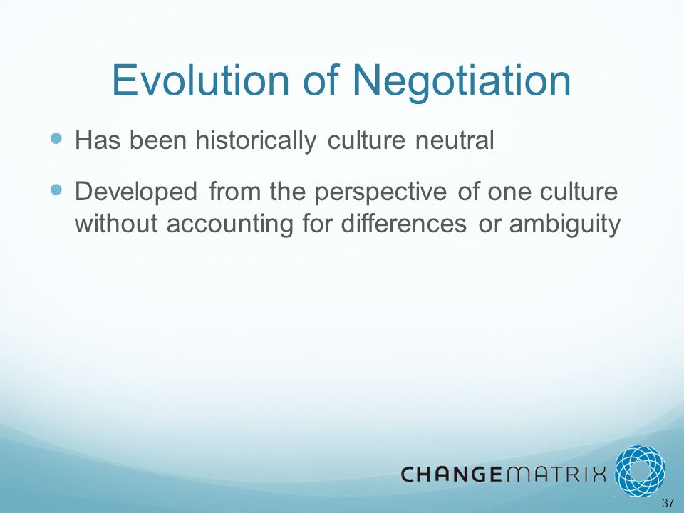 37 Evolution of Negotiation Has been historically culture neutral Developed from the perspective of one culture without accounting for differences or ambiguity