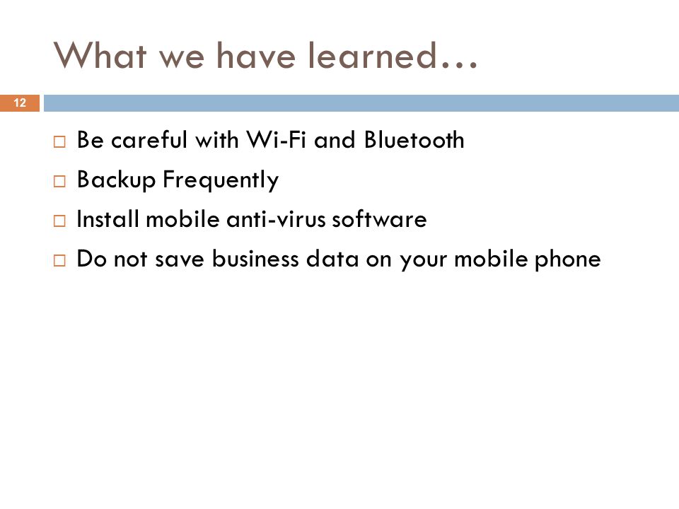 What we have learned… 12  Be careful with Wi-Fi and Bluetooth  Backup Frequently  Install mobile anti-virus software  Do not save business data on your mobile phone