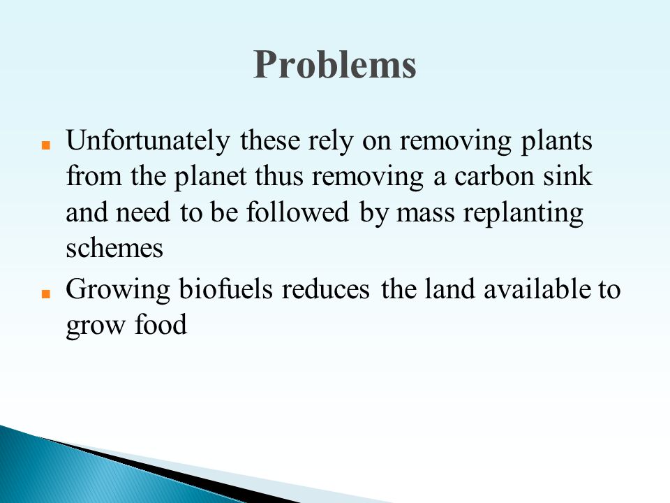 Problems ■ Unfortunately these rely on removing plants from the planet thus removing a carbon sink and need to be followed by mass replanting schemes ■ Growing biofuels reduces the land available to grow food