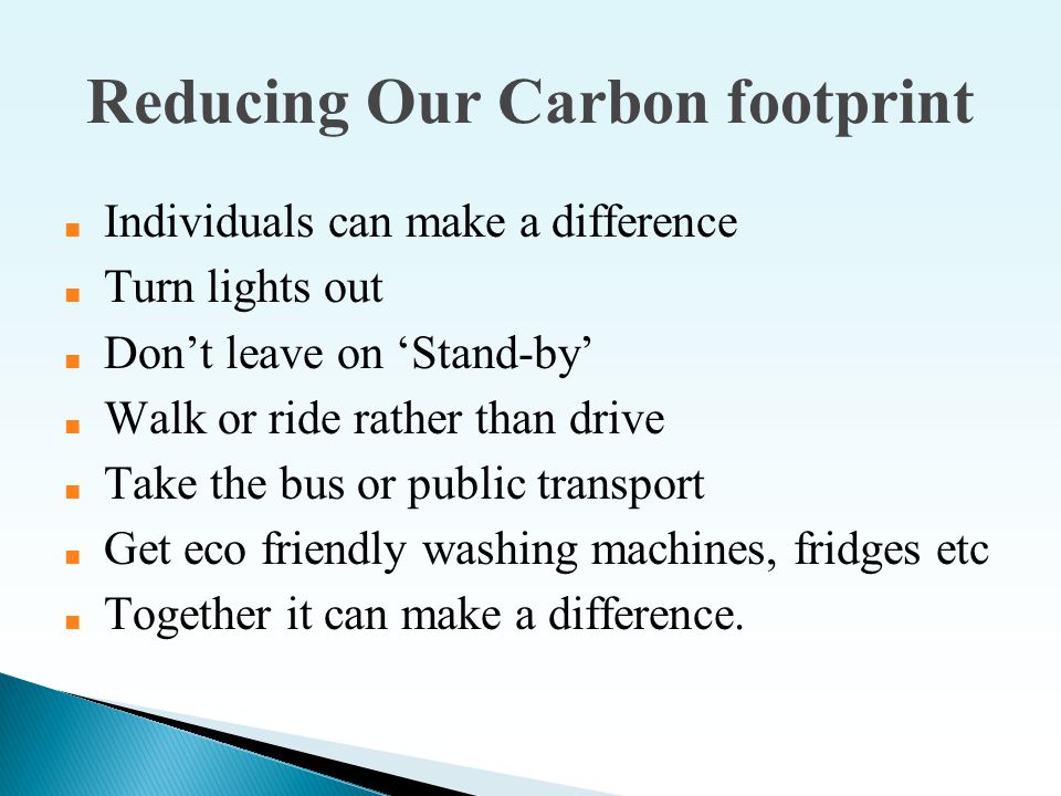 Reducing Our Carbon footprint ■ Individuals can make a difference ■ Turn lights out ■ Don’t leave on ‘Stand-by’ ■ Walk or ride rather than drive ■ Take the bus or public transport ■ Get eco friendly washing machines, fridges etc ■ Together it can make a difference.