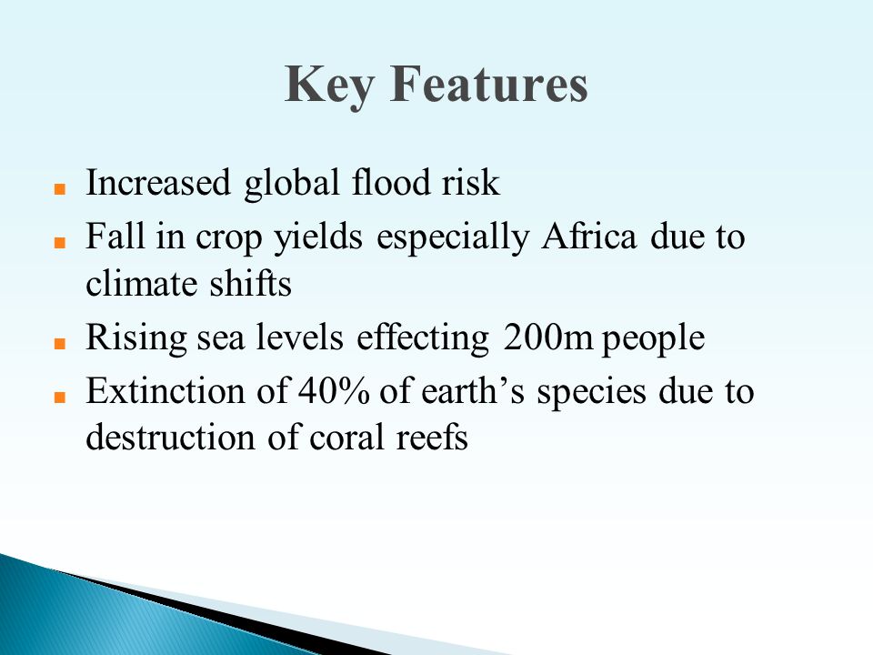 Key Features ■ Increased global flood risk ■ Fall in crop yields especially Africa due to climate shifts ■ Rising sea levels effecting 200m people ■ Extinction of 40% of earth’s species due to destruction of coral reefs