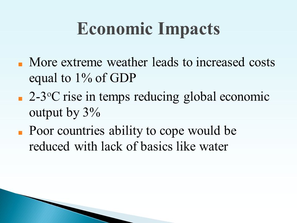 Economic Impacts ■ More extreme weather leads to increased costs equal to 1% of GDP ■ 2-3 o C rise in temps reducing global economic output by 3% ■ Poor countries ability to cope would be reduced with lack of basics like water