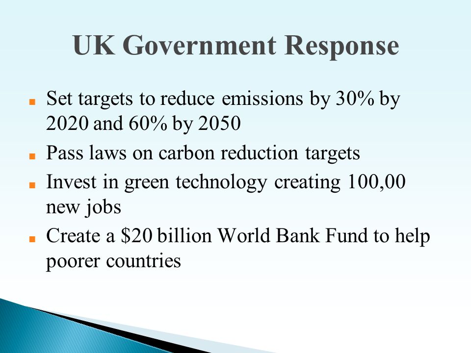 UK Government Response ■ Set targets to reduce emissions by 30% by 2020 and 60% by 2050 ■ Pass laws on carbon reduction targets ■ Invest in green technology creating 100,00 new jobs ■ Create a $20 billion World Bank Fund to help poorer countries