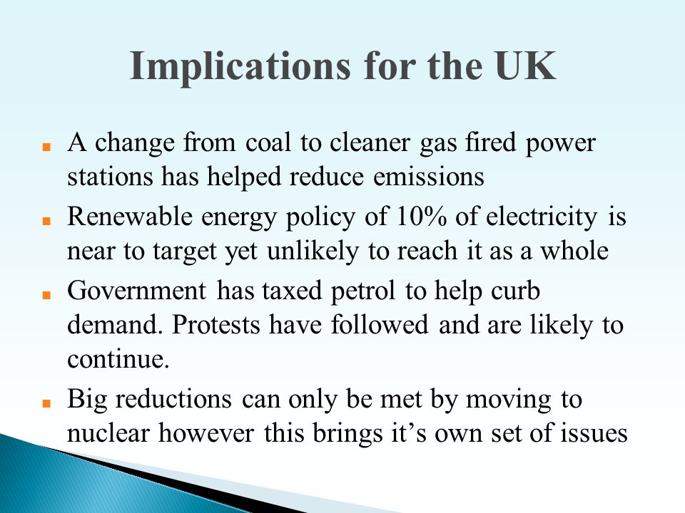 Implications for the UK ■ A change from coal to cleaner gas fired power stations has helped reduce emissions ■ Renewable energy policy of 10% of electricity is near to target yet unlikely to reach it as a whole ■ Government has taxed petrol to help curb demand.