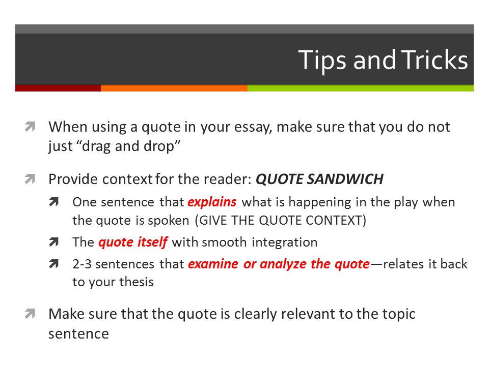 Tips and Tricks  When using a quote in your essay, make sure that you do not just drag and drop  Provide context for the reader: QUOTE SANDWICH  One sentence that explains what is happening in the play when the quote is spoken (GIVE THE QUOTE CONTEXT)  The quote itself with smooth integration  2-3 sentences that examine or analyze the quote—relates it back to your thesis  Make sure that the quote is clearly relevant to the topic sentence