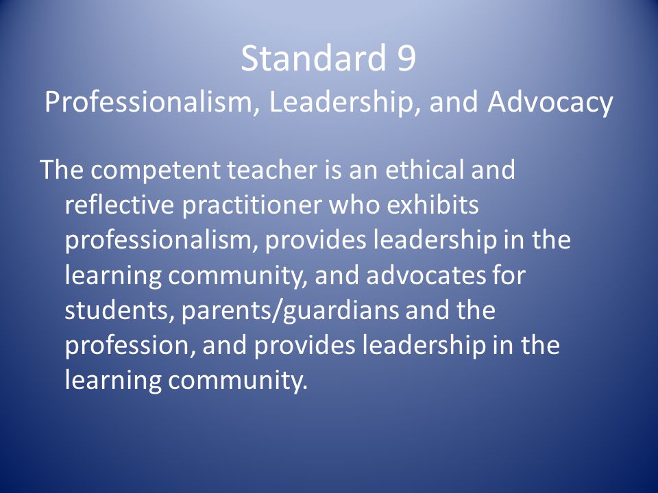 Standard 9 Professionalism, Leadership, and Advocacy The competent teacher is an ethical and reflective practitioner who exhibits professionalism, provides leadership in the learning community, and advocates for students, parents/guardians and the profession, and provides leadership in the learning community.