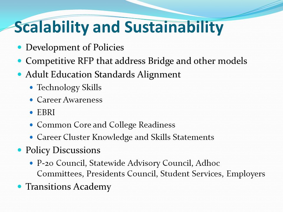 Scalability and Sustainability Development of Policies Competitive RFP that address Bridge and other models Adult Education Standards Alignment Technology Skills Career Awareness EBRI Common Core and College Readiness Career Cluster Knowledge and Skills Statements Policy Discussions P-20 Council, Statewide Advisory Council, Adhoc Committees, Presidents Council, Student Services, Employers Transitions Academy