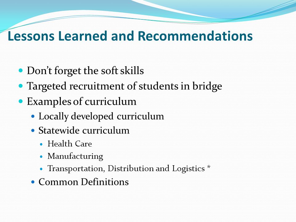 Lessons Learned and Recommendations Don’t forget the soft skills Targeted recruitment of students in bridge Examples of curriculum Locally developed curriculum Statewide curriculum Health Care Manufacturing Transportation, Distribution and Logistics * Common Definitions