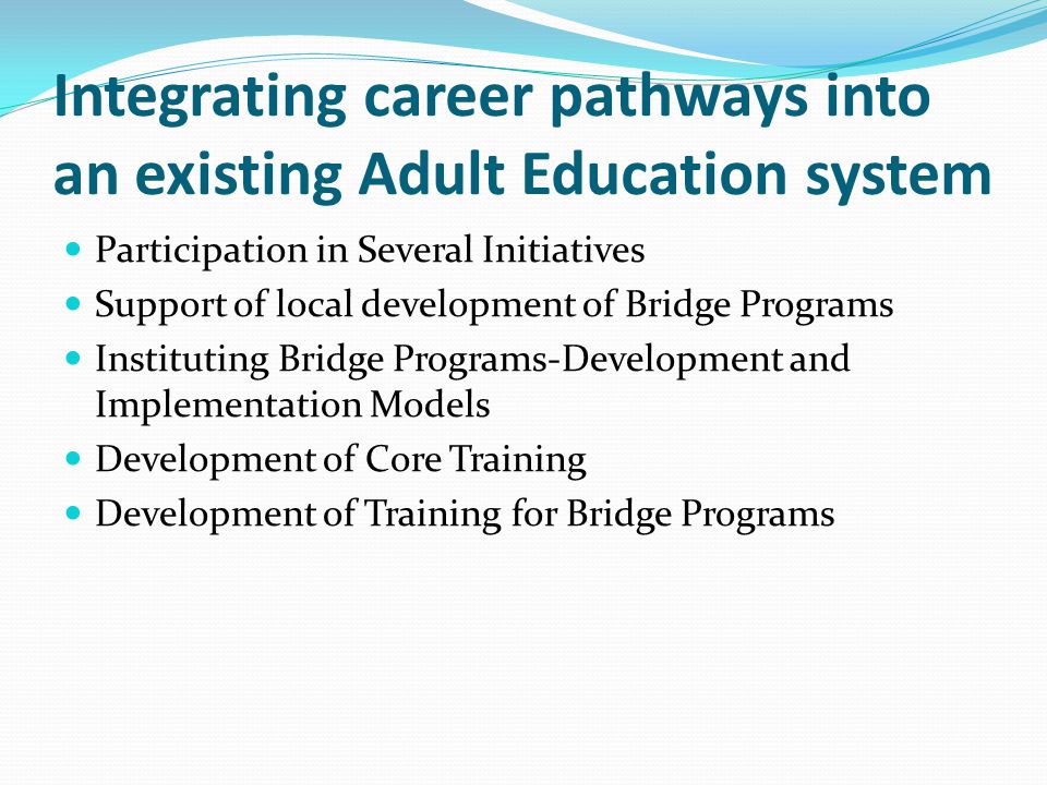 Integrating career pathways into an existing Adult Education system Participation in Several Initiatives Support of local development of Bridge Programs Instituting Bridge Programs-Development and Implementation Models Development of Core Training Development of Training for Bridge Programs