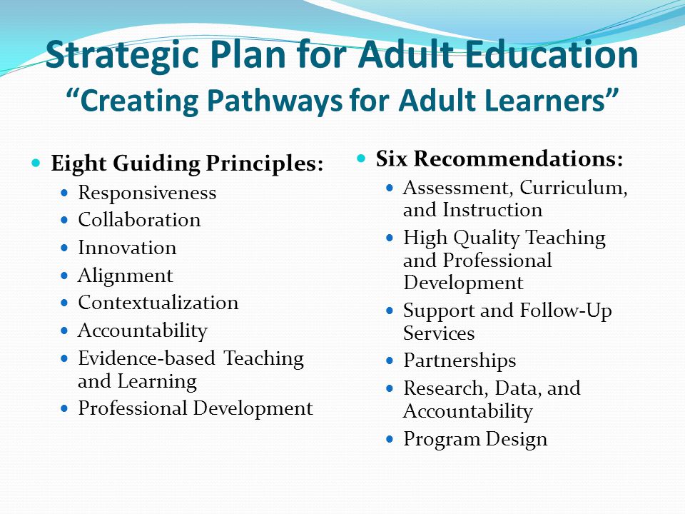 Strategic Plan for Adult Education Creating Pathways for Adult Learners Eight Guiding Principles: Responsiveness Collaboration Innovation Alignment Contextualization Accountability Evidence-based Teaching and Learning Professional Development Six Recommendations: Assessment, Curriculum, and Instruction High Quality Teaching and Professional Development Support and Follow-Up Services Partnerships Research, Data, and Accountability Program Design