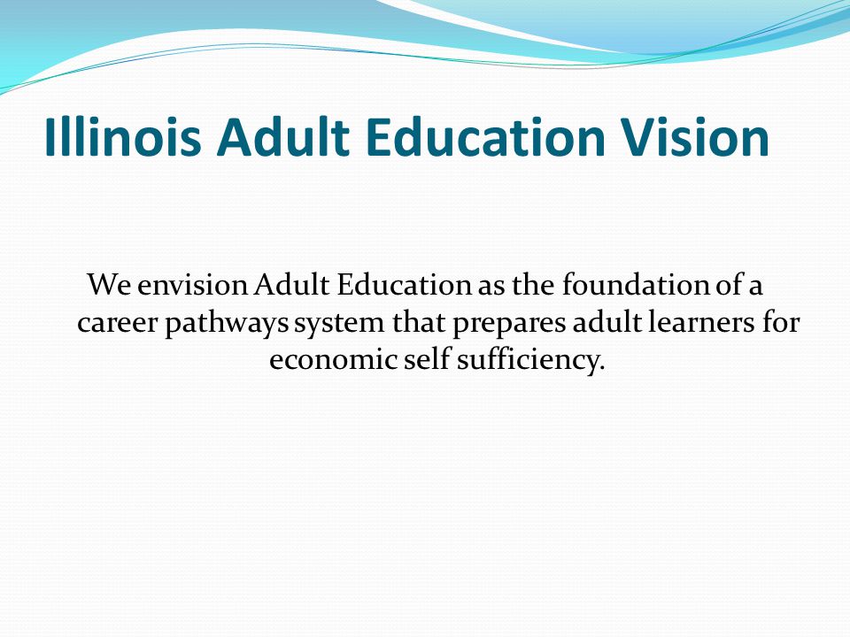 Illinois Adult Education Vision We envision Adult Education as the foundation of a career pathways system that prepares adult learners for economic self sufficiency.