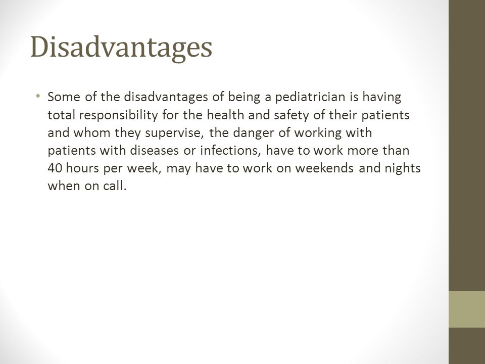 Disadvantages Some of the disadvantages of being a pediatrician is having total responsibility for the health and safety of their patients and whom they supervise, the danger of working with patients with diseases or infections, have to work more than 40 hours per week, may have to work on weekends and nights when on call.