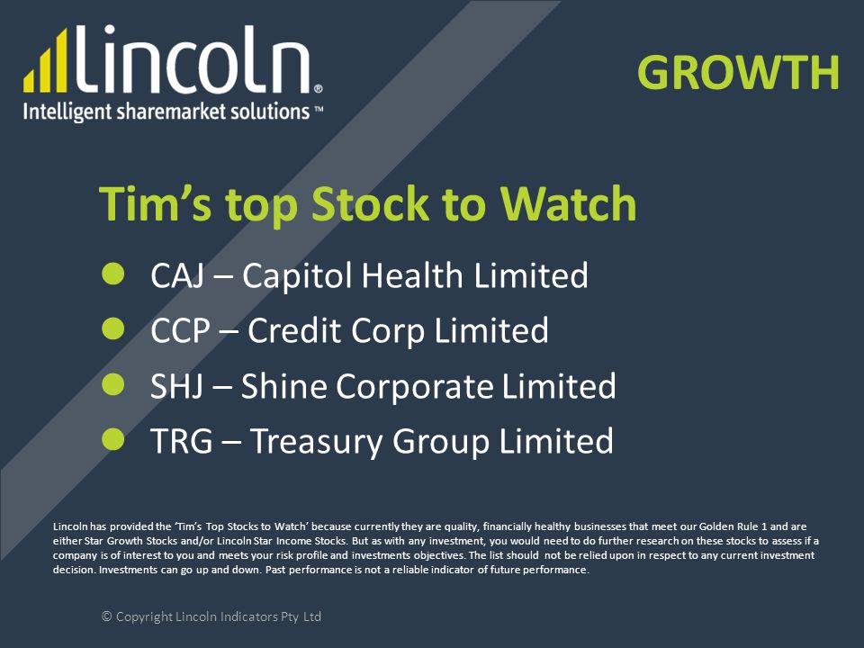 Tim’s top Stock to Watch CAJ – Capitol Health Limited CCP – Credit Corp Limited SHJ – Shine Corporate Limited TRG – Treasury Group Limited © Copyright Lincoln Indicators Pty Ltd Lincoln has provided the ‘Tim’s Top Stocks to Watch’ because currently they are quality, financially healthy businesses that meet our Golden Rule 1 and are either Star Growth Stocks and/or Lincoln Star Income Stocks.