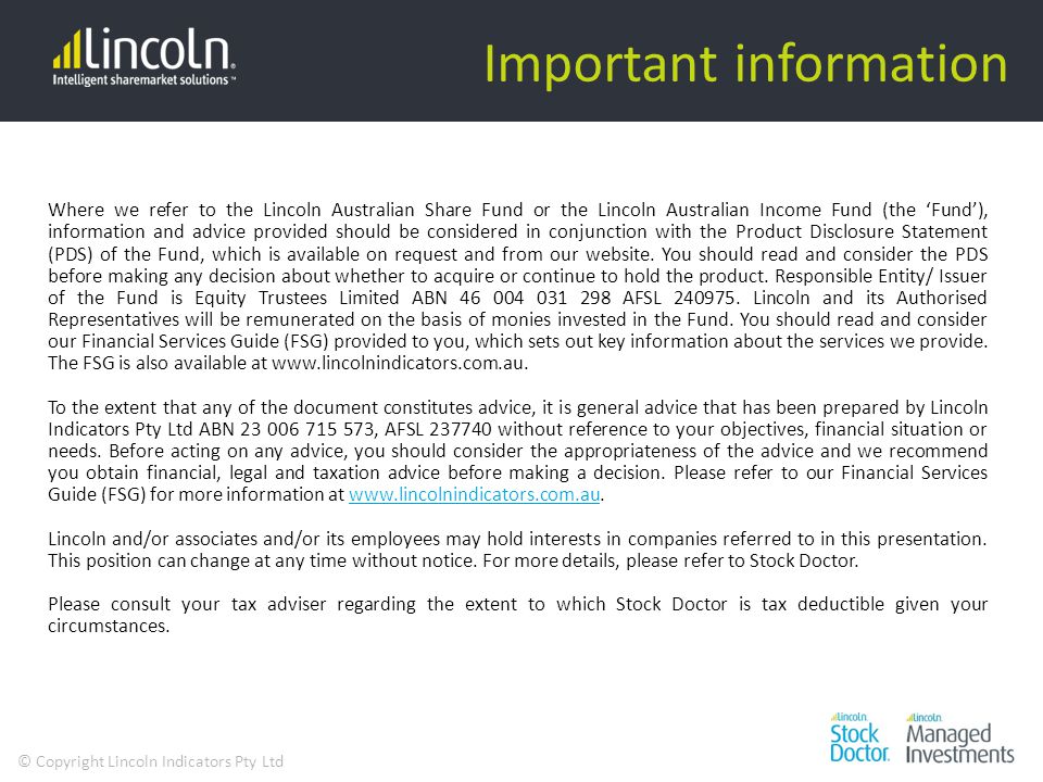 © Copyright Lincoln Indicators Pty Ltd Important information Where we refer to the Lincoln Australian Share Fund or the Lincoln Australian Income Fund (the ‘Fund’), information and advice provided should be considered in conjunction with the Product Disclosure Statement (PDS) of the Fund, which is available on request and from our website.