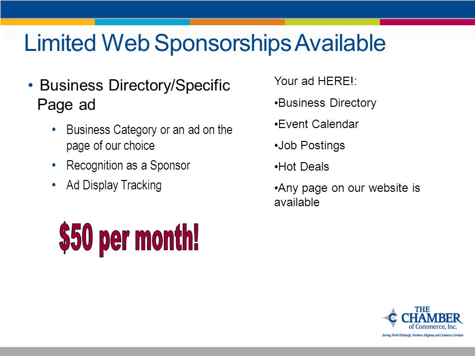 Limited Web Sponsorships Available Business Directory/Specific Page ad Business Category or an ad on the page of our choice Recognition as a Sponsor Ad Display Tracking Your ad HERE!: Business Directory Event Calendar Job Postings Hot Deals Any page on our website is available