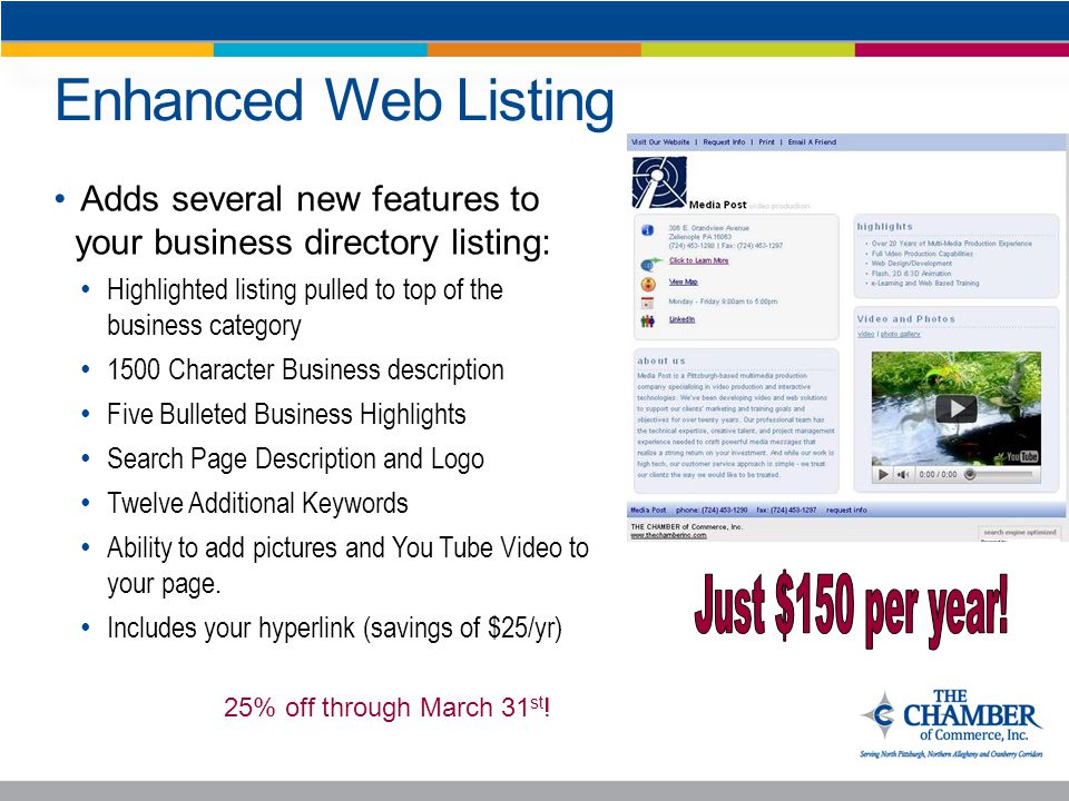 Enhanced Web Listing Adds several new features to your business directory listing: Highlighted listing pulled to top of the business category 1500 Character Business description Five Bulleted Business Highlights Search Page Description and Logo Twelve Additional Keywords Ability to add pictures and You Tube Video to your page.