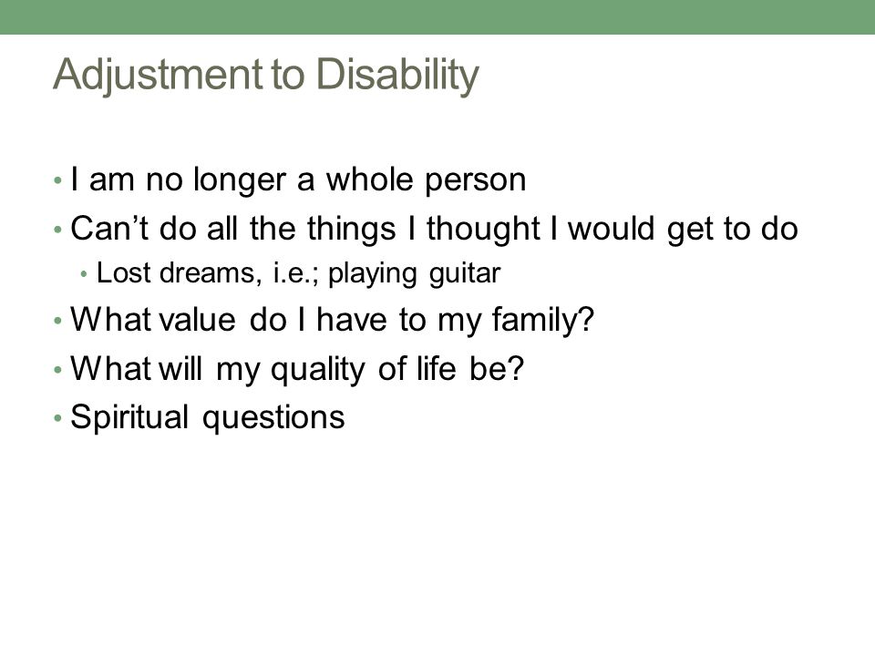 Adjustment to Disability I am no longer a whole person Can’t do all the things I thought I would get to do Lost dreams, i.e.; playing guitar What value do I have to my family.