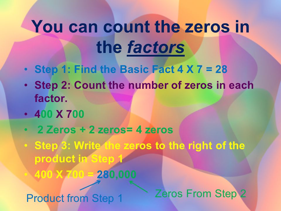You can count the zeros in the factors Step 1: Find the Basic Fact 4 X 7 = 28 Step 2: Count the number of zeros in each factor.