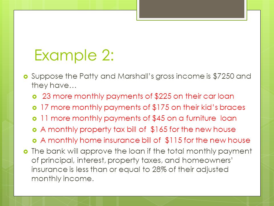Example 2:  Suppose the Patty and Marshall’s gross income is $7250 and they have…  23 more monthly payments of $225 on their car loan  17 more monthly payments of $175 on their kid’s braces  11 more monthly payments of $45 on a furniture loan  A monthly property tax bill of $165 for the new house  A monthly home insurance bill of $115 for the new house  The bank will approve the loan if the total monthly payment of principal, interest, property taxes, and homeowners’ insurance is less than or equal to 28% of their adjusted monthly income.