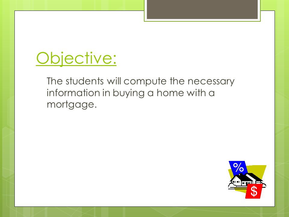 Objective: The students will compute the necessary information in buying a home with a mortgage.