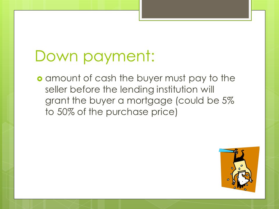 Down payment:  amount of cash the buyer must pay to the seller before the lending institution will grant the buyer a mortgage (could be 5% to 50% of the purchase price)