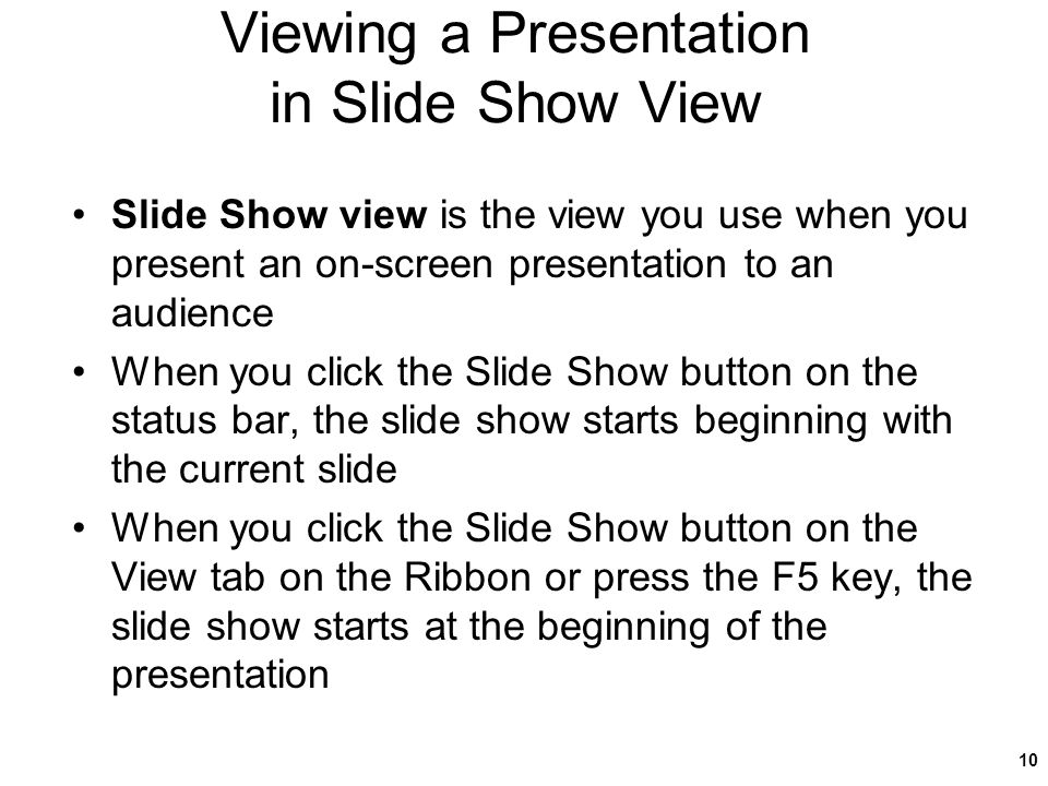 Viewing a Presentation in Slide Show View Slide Show view is the view you use when you present an on-screen presentation to an audience When you click the Slide Show button on the status bar, the slide show starts beginning with the current slide When you click the Slide Show button on the View tab on the Ribbon or press the F5 key, the slide show starts at the beginning of the presentation 10