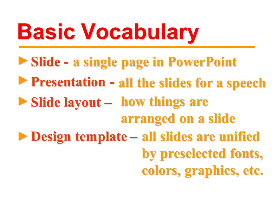 Basic Vocabulary ► Slide - Presentation - Slide layout – ► ► ► a single page in PowerPoint all the slides for a speech all the slides for a speech how things are arranged on a slide how things are arranged on a slide Design template – all slides are unified by preselected fonts, colors, graphics, etc.