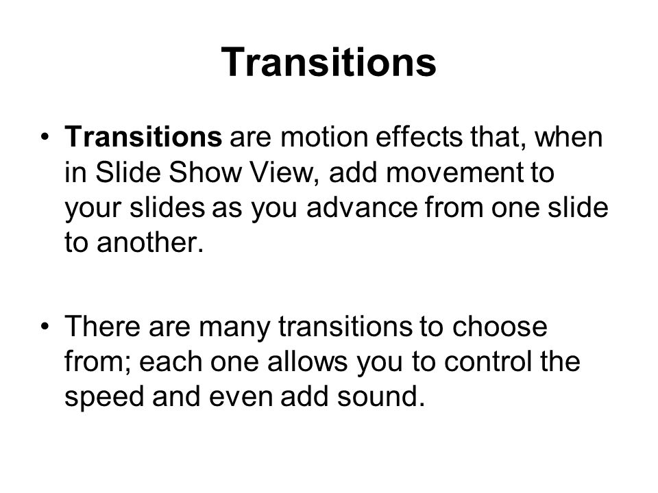 Transitions Transitions are motion effects that, when in Slide Show View, add movement to your slides as you advance from one slide to another.