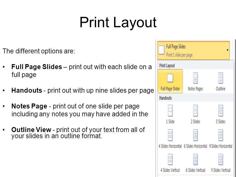 Print Layout The different options are: Full Page Slides – print out with each slide on a full page Handouts - print out with up nine slides per page Notes Page - print out of one slide per page including any notes you may have added in the Outline View - print out of your text from all of your slides in an outline format.