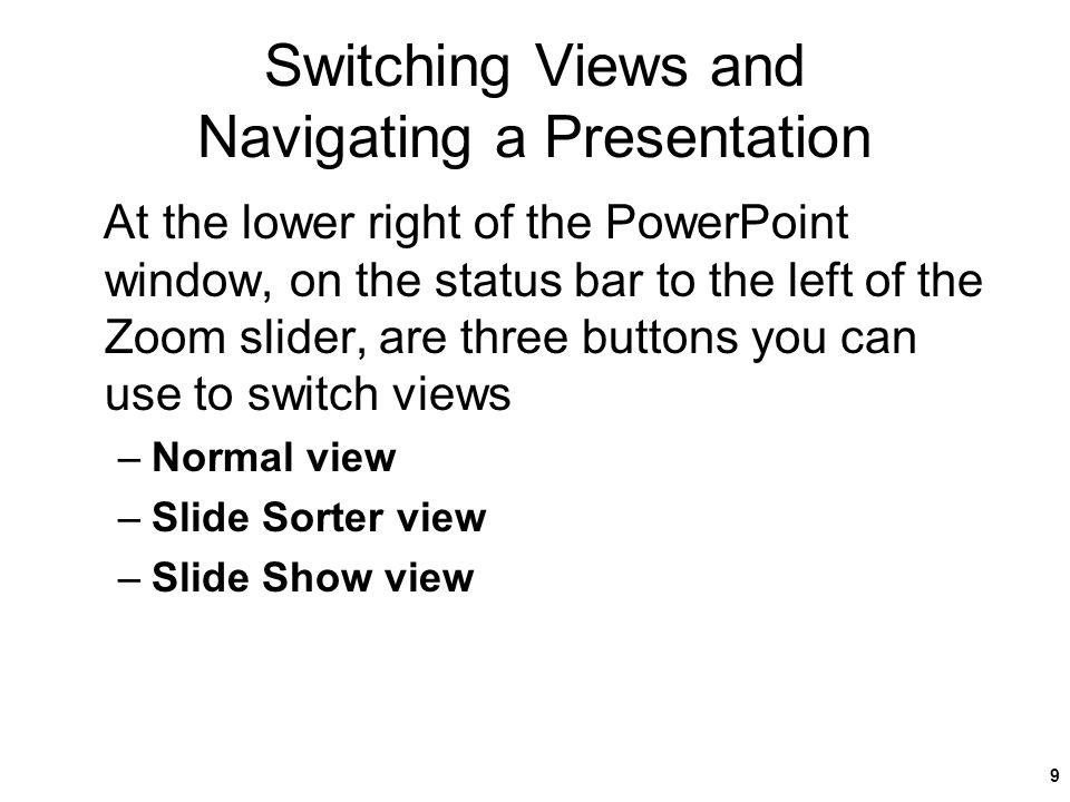 Switching Views and Navigating a Presentation At the lower right of the PowerPoint window, on the status bar to the left of the Zoom slider, are three buttons you can use to switch views –Normal view –Slide Sorter view –Slide Show view New Perspectives on Microsoft Office PowerPoint 20079