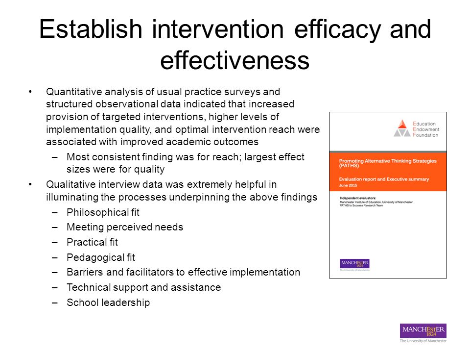 Establish intervention efficacy and effectiveness Quantitative analysis of usual practice surveys and structured observational data indicated that increased provision of targeted interventions, higher levels of implementation quality, and optimal intervention reach were associated with improved academic outcomes –Most consistent finding was for reach; largest effect sizes were for quality Qualitative interview data was extremely helpful in illuminating the processes underpinning the above findings –Philosophical fit –Meeting perceived needs –Practical fit –Pedagogical fit –Barriers and facilitators to effective implementation –Technical support and assistance –School leadership