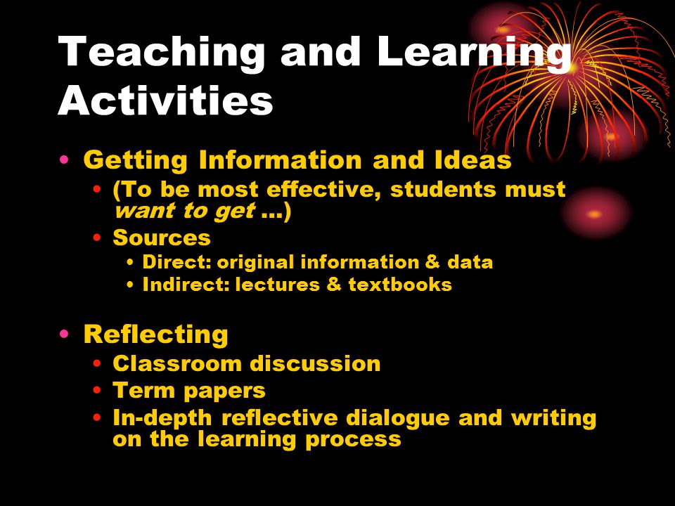 Teaching and Learning Activities Getting Information and Ideas (To be most effective, students must want to get …) Sources Direct: original information & data Indirect: lectures & textbooks Reflecting Classroom discussion Term papers In-depth reflective dialogue and writing on the learning process