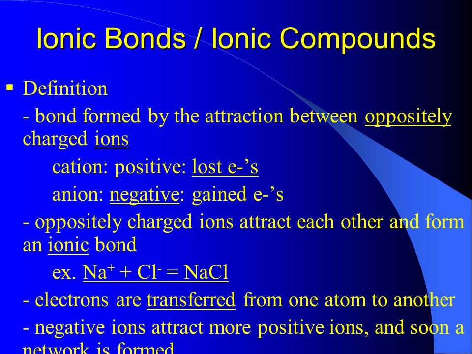 Ionic Bonds / Ionic Compounds  Definition - bond formed by the attraction between oppositely charged ions cation: positive: lost e-’s anion: negative: gained e-’s - oppositely charged ions attract each other and form an ionic bond ex.