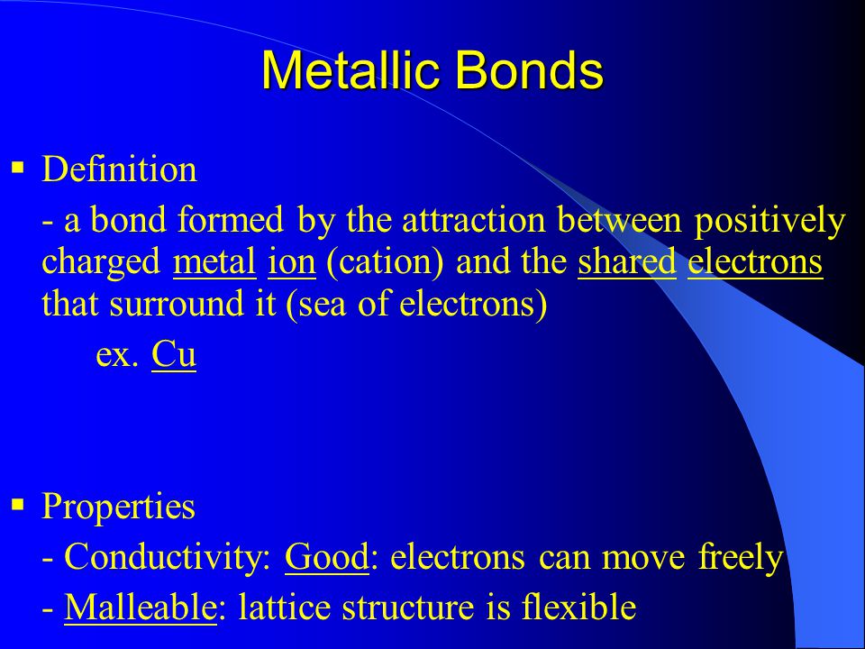 Metallic Bonds  Definition - a bond formed by the attraction between positively charged metal ion (cation) and the shared electrons that surround it (sea of electrons) ex.