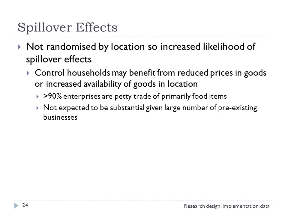 Spillover Effects  Not randomised by location so increased likelihood of spillover effects  Control households may benefit from reduced prices in goods or increased availability of goods in location  >90% enterprises are petty trade of primarily food items  Not expected to be substantial given large number of pre-existing businesses Research design, implementation, data 24