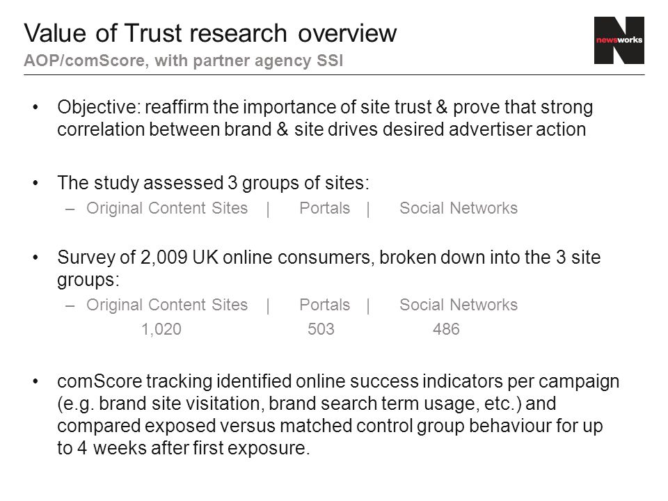 Objective: reaffirm the importance of site trust & prove that strong correlation between brand & site drives desired advertiser action The study assessed 3 groups of sites: –Original Content Sites|Portals|Social Networks Survey of 2,009 UK online consumers, broken down into the 3 site groups: –Original Content Sites|Portals|Social Networks 1, comScore tracking identified online success indicators per campaign (e.g.