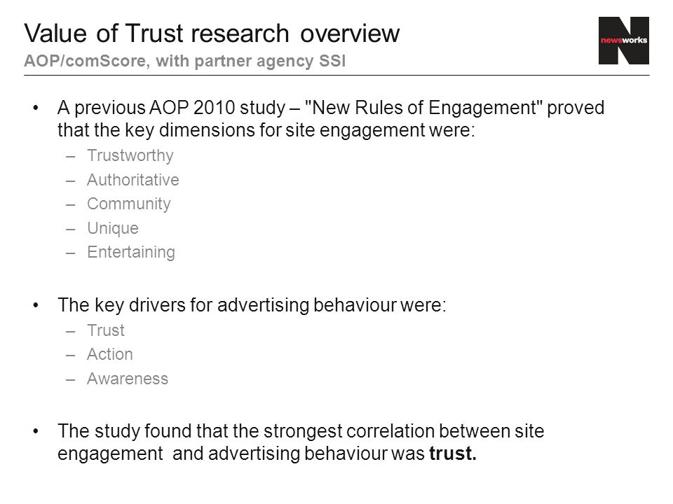 A previous AOP 2010 study – New Rules of Engagement proved that the key dimensions for site engagement were: –Trustworthy –Authoritative –Community –Unique –Entertaining The key drivers for advertising behaviour were: –Trust –Action –Awareness The study found that the strongest correlation between site engagement and advertising behaviour was trust.