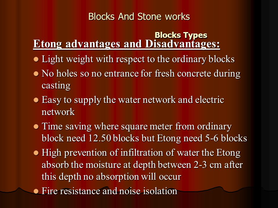 Blocks And Stone works Blocks Types Etong advantages and Disadvantages: Light weight with respect to the ordinary blocks Light weight with respect to the ordinary blocks No holes so no entrance for fresh concrete during casting No holes so no entrance for fresh concrete during casting Easy to supply the water network and electric network Easy to supply the water network and electric network Time saving where square meter from ordinary block need blocks but Etong need 5-6 blocks Time saving where square meter from ordinary block need blocks but Etong need 5-6 blocks High prevention of infiltration of water the Etong absorb the moisture at depth between 2-3 cm after this depth no absorption will occur High prevention of infiltration of water the Etong absorb the moisture at depth between 2-3 cm after this depth no absorption will occur Fire resistance and noise isolation Fire resistance and noise isolation