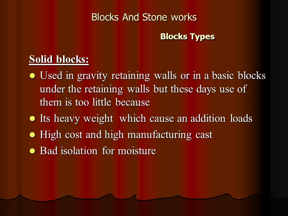 Blocks And Stone works Blocks Types Solid blocks: Used in gravity retaining walls or in a basic blocks under the retaining walls but these days use of them is too little because Used in gravity retaining walls or in a basic blocks under the retaining walls but these days use of them is too little because Its heavy weight which cause an addition loads Its heavy weight which cause an addition loads High cost and high manufacturing cast High cost and high manufacturing cast Bad isolation for moisture Bad isolation for moisture