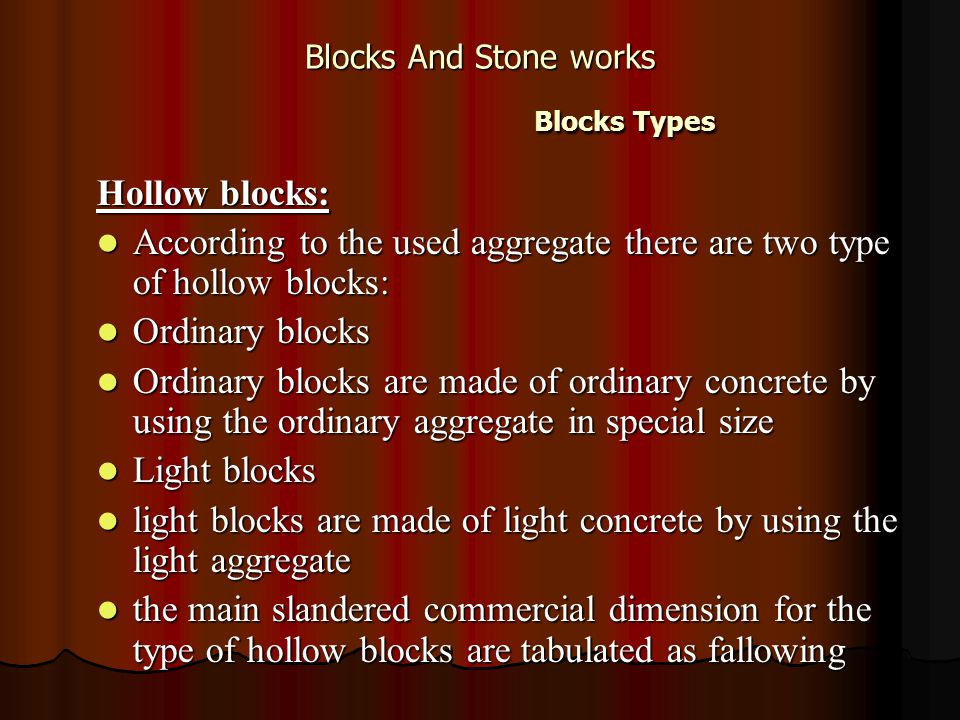 Blocks And Stone works Blocks Types Hollow blocks: According to the used aggregate there are two type of hollow blocks: According to the used aggregate there are two type of hollow blocks: Ordinary blocks Ordinary blocks Ordinary blocks are made of ordinary concrete by using the ordinary aggregate in special size Ordinary blocks are made of ordinary concrete by using the ordinary aggregate in special size Light blocks Light blocks light blocks are made of light concrete by using the light aggregate light blocks are made of light concrete by using the light aggregate the main slandered commercial dimension for the type of hollow blocks are tabulated as fallowing the main slandered commercial dimension for the type of hollow blocks are tabulated as fallowing