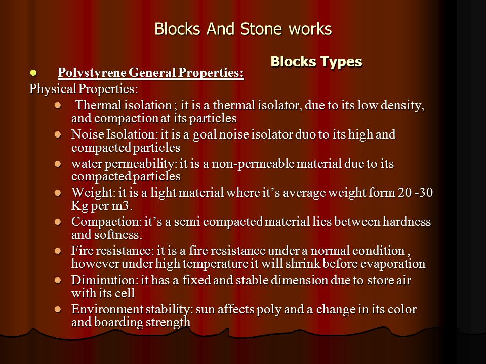 Blocks And Stone works Blocks Types Polystyrene General Properties: Polystyrene General Properties: Physical Properties: Thermal isolation ; it is a thermal isolator, due to its low density, and compaction at its particles Thermal isolation ; it is a thermal isolator, due to its low density, and compaction at its particles Noise Isolation: it is a goal noise isolator duo to its high and compacted particles Noise Isolation: it is a goal noise isolator duo to its high and compacted particles water permeability: it is a non-permeable material due to its compacted particles water permeability: it is a non-permeable material due to its compacted particles Weight: it is a light material where it’s average weight form Kg per m3.