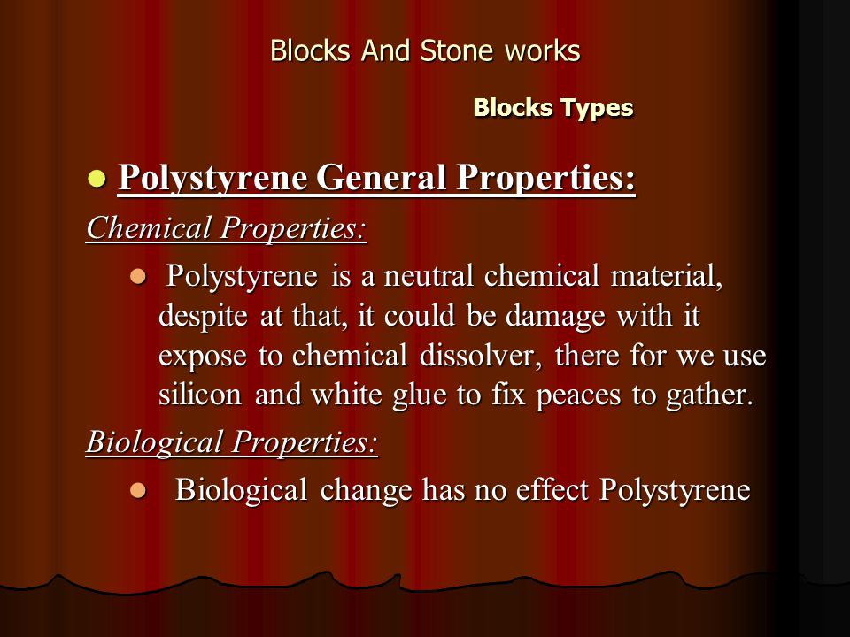 Blocks And Stone works Blocks Types Polystyrene General Properties: Polystyrene General Properties: Chemical Properties: Polystyrene is a neutral chemical material, despite at that, it could be damage with it expose to chemical dissolver, there for we use silicon and white glue to fix peaces to gather.